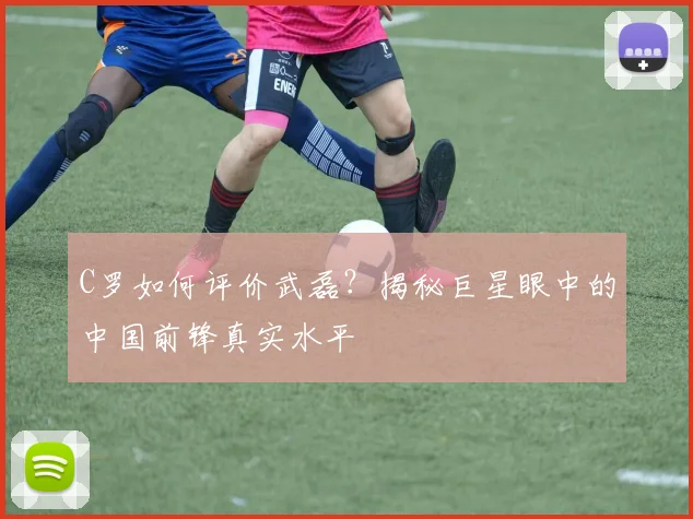 C罗如何评价武磊？揭秘巨星眼中的中国前锋真实水平