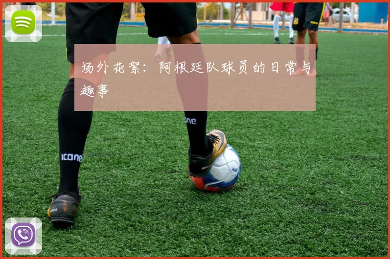 场外花絮:阿根廷队球员的日常与趣事