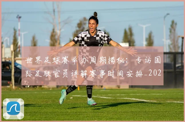 世界足球赛举办周期揭秘:专访国际足联官员详解赛事时间安排_20260610190149