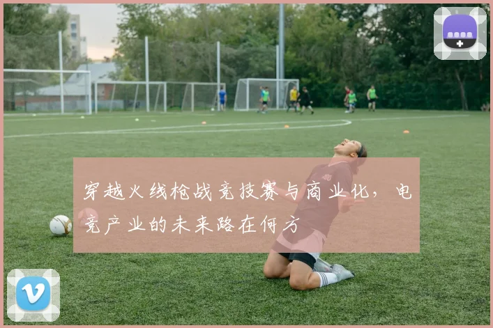 穿越火线枪战竞技赛与商业化，电竞产业的未来路在何方