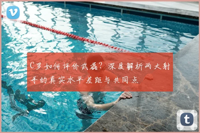 C罗如何评价武磊？深度解析两大射手的真实水平差距与共同点