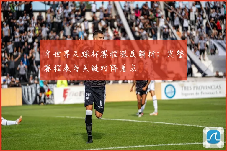 年世界足球杯赛程深度解析:完整赛程表与关键对阵看点