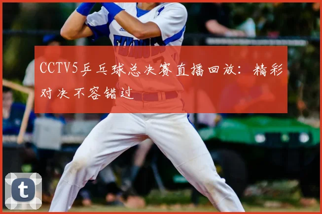 CCTV5乒乓球总决赛直播回放：精彩对决不容错过