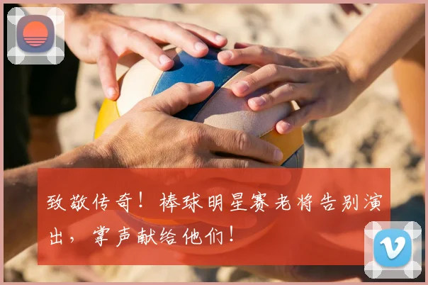 致敬传奇！棒球明星赛老将告别演出，掌声献给他们！