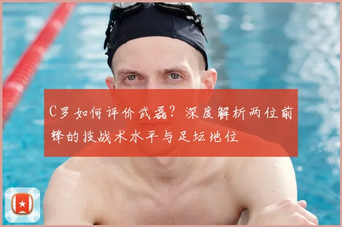 C罗如何评价武磊？深度解析两位前锋的技战术水平与足坛地位