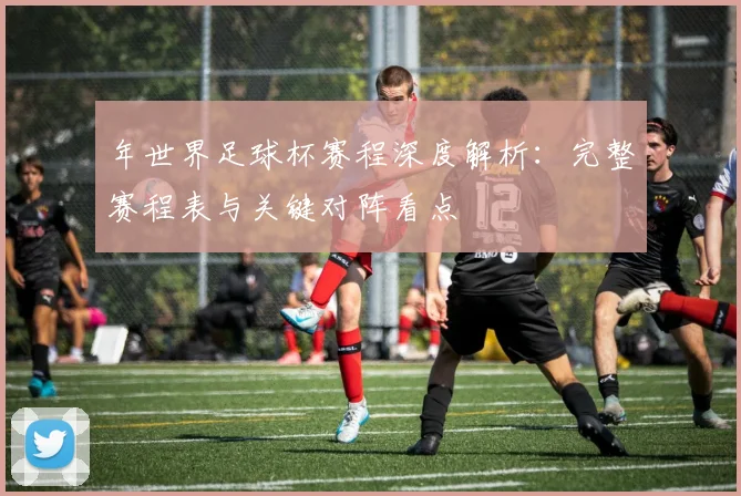 年世界足球杯赛程深度解析：完整赛程表与关键对阵看点