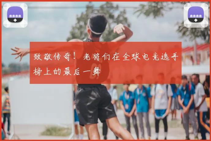 致敬传奇！老将们在全球电竞选手榜上的最后一舞