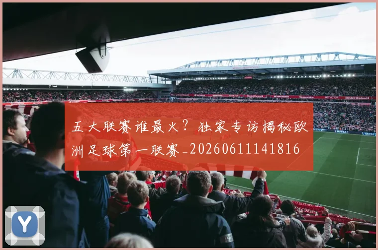 五大联赛谁最火？独家专访揭秘欧洲足球第一联赛_20260611141816